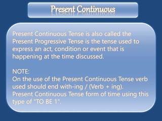 Present Continuous Tense is also called the
Present Progressive Tense is the tense used to
express an act, condition or event that is
happening at the time discussed.
NOTE:
On the use of the Present Continuous Tense verb
used should end with-ing / (Verb + ing).
Present Continuous Tense form of time using this
type of "TO BE 1".
Present Continuous
 