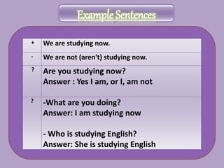 Example Sentences
+ We are studying now.
- We are not (aren't) studying now.
? Are you studying now?
Answer : Yes I am, or I, am not
? -What are you doing?
Answer: I am studying now
- Who is studying English?
Answer: She is studying English
 