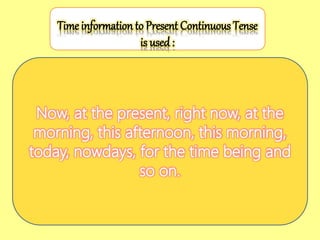 Now, at the present, right now, at the
morning, this afternoon, this morning,
today, nowdays, for the time being and
so on.
Time information to Present Continuous Tense
is used :
 