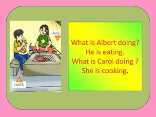 What is Albert doing?
He is eating.
What is Carol doing ?
She is cooking.
 