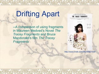 http://www.imdb.com/title/tt0801526/ --A comparison of using fragments in Maureen Medved’s Novel  The Tracey Fragments  and Bruce Macdonald’s film  The Tracey Fragments Drifting Apart 