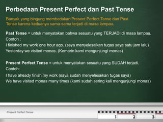 Perbedaan Present Perfect dan Past Tense
Present Perfect Tense
Banyak yang bingung membedakan Present Perfect Tense dan Past
Tense karena keduanya sama-sama terjadi di masa lampau.
Past Tense = untuk menyatakan bahwa sesuatu yang TERJADI di masa lampau.
Contoh :
I finished my work one hour ago. (saya menyelesaikan tugas saya satu jam lalu)
Yesterday we visited monas. (Kemarin kami mengunjungi monas)
Present Perfect Tense = untuk menyatakan sesuatu yang SUDAH terjadi.
Contoh:
I have already finish my work (saya sudah menyelesaikan tugas saya)
We have visited monas many times (kami sudah sering kali mengunjungi monas)
 