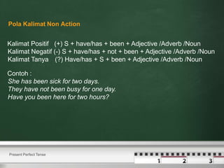 Kalimat Positif (+) S + have/has + been + Adjective /Adverb /Noun
Kalimat Negatif (-) S + have/has + not + been + Adjective /Adverb /Noun
Kalimat Tanya (?) Have/has + S + been + Adjective /Adverb /Noun
Contoh :
She has been sick for two days.
They have not been busy for one day.
Have you been here for two hours?
Present Perfect Tense
Pola Kalimat Non Action
 