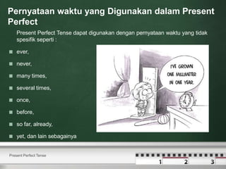 Pernyataan waktu yang Digunakan dalam Present
Perfect
Present Perfect Tense dapat digunakan dengan pernyataan waktu yang tidak
spesifik seperti :
 ever,
 never,
 many times,
 several times,
 once,
 before,
 so far, already,
 yet, dan lain sebagainya
Present Perfect Tense
 