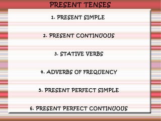 PRESENT TENSES
1. PRESENT SIMPLE

2. PRESENT CONTINUOUS

3. STATIVE VERBS

4. ADVERBS OF FREQUENCY

5. PRESENT PERFECT SIMPLE

6. PRESENT PERFECT CONTINUOUS

 