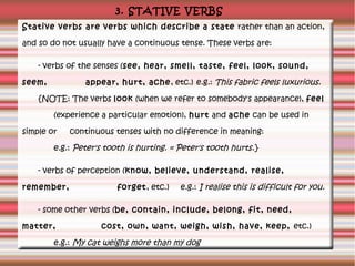 3. STATIVE VERBS
Stative verbs are verbs which describe a state rather than an action,
and so do not usually have a contin...