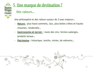 Des valeurs…
Une philosophie et des valeurs autour de 3 axes majeurs :
- Nature : plus hauts sommets, lacs, plus belles crêtes et hautes

chaumes, randonnée…
- Gastronomie et terroir : route des vins, fermes auberges,
produits locaux…
- Patrimoine : historique, textile, minier, de mémoire…

10

 