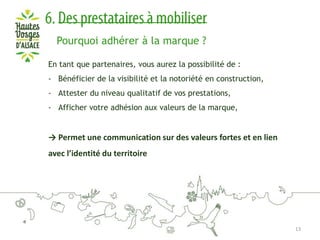 Pourquoi adhérer à la marque ?
En tant que partenaires, vous aurez la possibilité de :
- Bénéficier de la visibilité et la notoriété en construction,
- Attester du niveau qualitatif de vos prestations,

- Afficher votre adhésion aux valeurs de la marque,

→ Permet une communication sur des valeurs fortes et en lien
avec l’identité du territoire

13

 