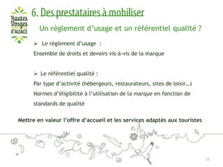 Un règlement d’usage et un référentiel qualité ?
 Le règlement d’usage :
Ensemble de droits et devoirs vis-à-vis de la marque
 Le référentiel qualité :
Par type d’activité (hébergeurs, restaurateurs, sites de loisir…)
Normes d’éligibilité à l’utilisation de la marque en fonction de
standards de qualité
Mettre en valeur l’offre d’accueil et les services adaptés aux touristes

15

 