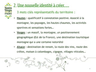 3 mots clés représentatifs du territoire :
• Hautes : qualificatif à connotation positive. Associé à la
montagne, les paysages, les hautes chaumes, les activités
sportives et sensations fortes…
• Vosges : un massif, la montagne, un positionnement
géographique (Est de la France), une destination touristique
montagne qui a une certaine notoriété

• Alsace : destination de renom, la route des vins, route des
crêtes, maison à colombages, cigogne, villages viticoles…

4

 