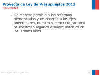Proyecto de Ley de Presupuestos 2013
  Resultados

              – De manera paralela a las reformas
                mencionadas y de acuerdo a los ejes
                orientadores, nuestro sistema educacional
                ha mostrado algunos avances notables en
                los últimos años.




Gobierno de Chile | Ministerio de Educación                 17
 