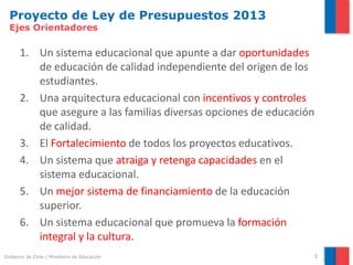 Proyecto de Ley de Presupuestos 2013
  Ejes Orientadores

      1. Un sistema educacional que apunte a dar oportunidades
         de educación de calidad independiente del origen de los
         estudiantes.
      2. Una arquitectura educacional con incentivos y controles
         que asegure a las familias diversas opciones de educación
         de calidad.
      3. El Fortalecimiento de todos los proyectos educativos.
      4. Un sistema que atraiga y retenga capacidades en el
         sistema educacional.
      5. Un mejor sistema de financiamiento de la educación
         superior.
      6. Un sistema educacional que promueva la formación
         integral y la cultura.
Gobierno de Chile | Ministerio de Educación                      3
 