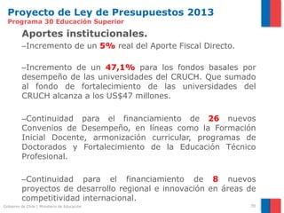 Proyecto de Ley de Presupuestos 2013
  Programa 30 Educación Superior

          Aportes institucionales.
          –Incremento de un 5% real del Aporte Fiscal Directo.

          –Incremento de un 47,1% para los fondos basales por
          desempeño de las universidades del CRUCH. Que sumado
          al fondo de fortalecimiento de las universidades del
          CRUCH alcanza a los US$47 millones.

          –Continuidad para el financiamiento de 26 nuevos
          Convenios de Desempeño, en líneas como la Formación
          Inicial Docente, armonización curricular, programas de
          Doctorados y Fortalecimiento de la Educación Técnico
          Profesional.

          –Continuidad para el financiamiento de 8 nuevos
          proyectos de desarrollo regional e innovación en áreas de
          competitividad internacional.
Gobierno de Chile | Ministerio de Educación                      70
 