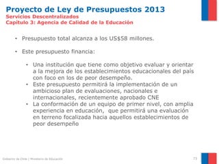 Proyecto de Ley de Presupuestos 2013
  Servicios Descentralizados
  Capítulo 3: Agencia de Calidad de la Educación


        • Presupuesto total alcanza a los US$58 millones.

        • Este presupuesto financia:

                • Una institución que tiene como objetivo evaluar y orientar
                  a la mejora de los establecimientos educacionales del país
                  con foco en los de peor desempeño.
                • Este presupuesto permitirá la implementación de un
                  ambicioso plan de evaluaciones, nacionales e
                  internacionales, recientemente aprobado CNE
                • La conformación de un equipo de primer nivel, con amplia
                  experiencia en educación, que permitirá una evaluación
                  en terreno focalizada hacia aquellos establecimientos de
                  peor desempeño




Gobierno de Chile | Ministerio de Educación                                73
 