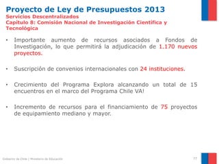 Proyecto de Ley de Presupuestos 2013
  Servicios Descentralizados
  Capítulo 8: Comisión Nacional de Investigación Científica y
  Tecnológica

  •     Importante aumento de recursos asociados a Fondos de
        Investigación, lo que permitirá la adjudicación de 1.170 nuevos
        proyectos.

  •     Suscripción de convenios internacionales con 24 instituciones.

  •     Crecimiento del Programa Explora alcanzando un total de 15
        encuentros en el marco del Programa Chile VA!

  •     Incremento de recursos para el financiamiento de 75 proyectos
        de equipamiento mediano y mayor.




Gobierno de Chile | Ministerio de Educación                              77
 
