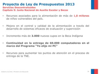 Proyecto de Ley de Presupuestos 2013
  Servicios Descentralizados
  Capítulo 9: Junta Nacional de Auxilio Escolar y Becas

  •     Recursos asociados para la alimentación de más de 1,8 millones
        de niños vulnerables del país.

  •     Mejora en el control y calidad de la alimentación a través del
        desarrollo de sistemas eficaces de evaluación y supervisión

  •     Incremento más de 3.000 nuevos cupos en la Beca Indígena

  •     Continuidad en la entrega de 60.000 computadores en el
        marco del Programa “Yo elijo mi PC”

  •     Recursos para aumentar los puntos de atención en el proceso de
        entrega de la TNE.




Gobierno de Chile | Ministerio de Educación                         79
 