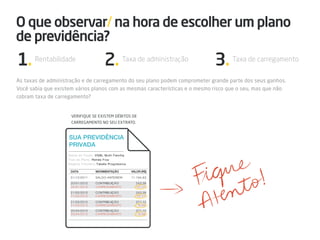 O que observar/ na hora de escolher um plano
de previdência?
1. Rentabilidade                    2. Taxa de administração                 3. Taxa de carregamento
As taxas de administração e de carregamento do seu plano podem comprometer grande parte dos seus ganhos.
Você sabia que existem vários planos com as mesmas características e o mesmo risco que o seu, mas que não
cobram taxa de carregamento?


                     Verifique se existem débitos de
                     carregamento no seu extrato.
 