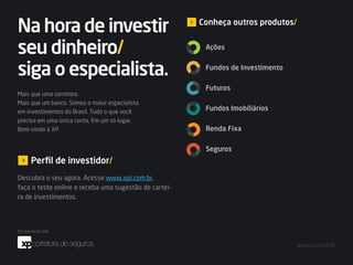 Na hora de investir                                    Conheça outros produtos/


seu dinheiro/                                           Ações


siga o especialista.                                    Fundos de Investimento

                                                        Futuros
Mais que uma corretora.
Mais que um banco. Somos o maior especialista
em investimentos do Brasil. Tudo o que você
                                                        Fundos Imobiliários
precisa em uma única conta. Em um só lugar.
Bem-vindo à XP.                                         Renda Fixa

                                                        Seguros
    Perfil de investidor/
Descubra o seu agora. Acesse www.xpi.com.br,
faça o teste online e receba uma sugestão de cartei-
ra de investimentos.




                                                                                  www.xpi.com.br
 