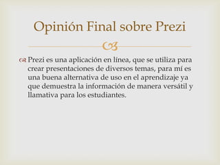 Opinión Final sobre Prezi
                          
 Prezi es una aplicación en línea, que se utiliza para
  crear presentaciones de diversos temas, para mí es
  una buena alternativa de uso en el aprendizaje ya
  que demuestra la información de manera versátil y
  llamativa para los estudiantes.
 