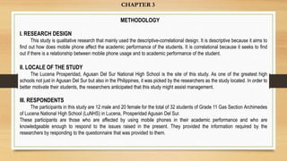 CHAPTER 3
I. RESEARCH DESIGN
This study is qualitative research that mainly used the descriptive-correlational design. It is descriptive because it aims to
find out how does mobile phone affect the academic performance of the students. It is correlational because it seeks to find
out if there is a relationship between mobile phone usage and to academic performance of the student.
II. LOCALE OF THE STUDY
The Lucena Prosperidad, Agusan Del Sur National High School is the site of this study. As one of the greatest high
schools not just in Agusan Del Sur but also in the Philippines, it was picked by the researchers as the study located. In order to
better motivate their students, the researchers anticipated that this study might assist management.
III. RESPONDENTS
The participants in this study are 12 male and 20 female for the total of 32 students of Grade 11 Gas Section Archimedes
of Lucena National High School (LuNHS) in Lucena, Prosperidad Agusan Del Sur.
These participants are those who are affected by using mobile phones in their academic performance and who are
knowledgeable enough to respond to the issues raised in the present. They provided the information required by the
researchers by responding to the questionnaire that was provided to them.
METHODOLOGY
 