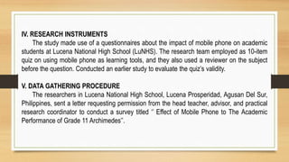 IV. RESEARCH INSTRUMENTS
The study made use of a questionnaires about the impact of mobile phone on academic
students at Lucena National High School (LuNHS). The research team employed as 10-item
quiz on using mobile phone as learning tools, and they also used a reviewer on the subject
before the question. Conducted an earlier study to evaluate the quiz’s validity.
V. DATA GATHERING PROCEDURE
The researchers in Lucena National High School, Lucena Prosperidad, Agusan Del Sur,
Philippines, sent a letter requesting permission from the head teacher, advisor, and practical
research coordinator to conduct a survey titled ‘’ Effect of Mobile Phone to The Academic
Performance of Grade 11 Archimedes’’.
 