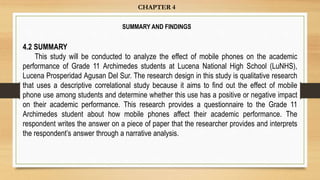 4.2 SUMMARY
This study will be conducted to analyze the effect of mobile phones on the academic
performance of Grade 11 Archimedes students at Lucena National High School (LuNHS),
Lucena Prosperidad Agusan Del Sur. The research design in this study is qualitative research
that uses a descriptive correlational study because it aims to find out the effect of mobile
phone use among students and determine whether this use has a positive or negative impact
on their academic performance. This research provides a questionnaire to the Grade 11
Archimedes student about how mobile phones affect their academic performance. The
respondent writes the answer on a piece of paper that the researcher provides and interprets
the respondent’s answer through a narrative analysis.
CHAPTER 4
SUMMARY AND FINDINGS
 