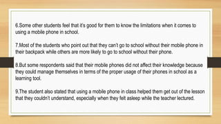 6.Some other students feel that it’s good for them to know the limitations when it comes to
using a mobile phone in school.
7.Most of the students who point out that they can’t go to school without their mobile phone in
their backpack while others are more likely to go to school without their phone.
8.But some respondents said that their mobile phones did not affect their knowledge because
they could manage themselves in terms of the proper usage of their phones in school as a
learning tool.
9.The student also stated that using a mobile phone in class helped them get out of the lesson
that they couldn’t understand, especially when they felt asleep while the teacher lectured.
 