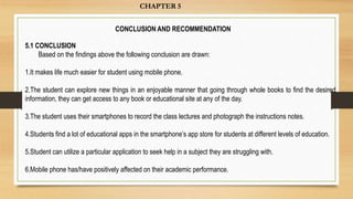 5.1 CONCLUSION
Based on the findings above the following conclusion are drawn:
1.It makes life much easier for student using mobile phone.
2.The student can explore new things in an enjoyable manner that going through whole books to find the desired
information, they can get access to any book or educational site at any of the day.
3.The student uses their smartphones to record the class lectures and photograph the instructions notes.
4.Students find a lot of educational apps in the smartphone’s app store for students at different levels of education.
5.Student can utilize a particular application to seek help in a subject they are struggling with.
6.Mobile phone has/have positively affected on their academic performance.
CHAPTER 5
CONCLUSION AND RECOMMENDATION
 
