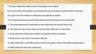 7.The use of mobile phone affects the lack of knowledge of some students.
8.The use of mobile phones disturbs some students when they are studying or while the teacher is discussing.
9.It is good to know the limitation of mobile phone use especially for students.
10.The students experienced second thoughts about what to do first because of the mobile phone.
11. The student experienced the dependency on their mobile phone for ding their school woks.
12. The student can’t go to school without the present of their mobile phone on their packet.
13. Using mobile phone help student get easier to access their activities and projects.
14. Mobile phone is very useful to the students’ daily lives.
15. Using mobile phone in class affect student in positive and negative impact to their grades and performances.
16. Mobile phones can make some students lazy.
 