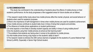 5.2 RECOMMENDATION
This study has contributed to the understanding of students about the effects of mobile phones on their
academic performance. As the study progresses a few suggested areas for future studies are as follows:
1.This research needs further study about how mobile phones affect the mental, physical, and social behavior of
students when used for academic purposes.
2.What is the importance of self-management in times when mobile phones are used for academic achievement.
3.How mobile phones contribute to student daily lives in times of doing their projects and activities.
4.The influence of mobile phone applications on student performance.
5.In what aspects is more likely to develop student capacity and ability in times of using mobile phone?
6.Are the students using their mobile phones at school as their learning tools?
7.The problems that students are facing when it comes to the addiction to mobile phones.
8.Is that mobile phone having a big impact on the students’ ability to learn?
9.The research needs to embrace the 20th century learners of gadgets for the students of Lucena National High
School (LuNHS). Especially in Senior High School student.
 