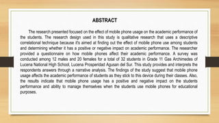 ABSTRACT
The research presented focused on the effect of mobile phone usage on the academic performance of
the students. The research design used in this study is qualitative research that uses a descriptive
correlational technique because it's aimed at finding out the effect of mobile phone use among students
and determining whether it has a positive or negative impact on academic performance. The researcher
provided a questionnaire on how mobile phones affect their academic performance. A survey was
conducted among 12 males and 20 females for a total of 32 students in Grade 11 Gas Archimedes of
Lucena National High School, Lucena Prosperidad Agusan del Sur. This study provides and interprets the
respondents answers through a narrative analysis. The findings of the study suggest that mobile phone
usage affects the academic performance of students as they stick to this device during their classes. Also,
the results indicate that mobile phone usage has a positive and negative impact on the students
performance and ability to manage themselves when the students use mobile phones for educational
purposes.
 