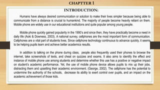 INTRODUCTION:
Humans have always desired communication or solution to make their lives simpler because being able to
communicate from a distance is crucial to humankind. The majority of people become heavily reliant on them.
Mobile phone are widely use in our educational institutions and quite popular among young people.
Mobile phone quickly gained popularity in the 1990’s and since then, they have practically become a need in
daily life (Aoki & Downess, 2003). A national survey, cellphones are the most important form of communication.
Cellphones are a vital part of students lives. Since cellphone technology continuous to advance quickly, it seems
to be helping pupils learn and achieve better academics results.
In addition to talking on the phone during class, people also frequently used their phones to browse the
internet, take screenshots of texts, and cheat on quizzes and exams. It also aims to identify the effect and
instance of mobile phone use among students and determine whether this use has a positive or negative impact
on student’s academic performance. Yet, the use of mobile phone device allows pupils to mix up their jobs,
distracting them and upsetting their academic environment. (George, 2002). The cellphone has the potential to
undermine the authority of the schools, decrease its ability to exert control over pupils, and an impact on the
academic achievement of those kids.
CHAPTTER 1
 