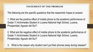 The following are the specific questions that the researcher hopes to answer:
1. What are the positive effect of mobile phone to the academic performance of
Grade 11 Archimedes Student in Lucena National High School, Lucena,
Prosperidad, Agusan del Sur?
2. What are the negative effect of mobile phone to the academic performance of
Grade 11 Archimedes Student in Lucena National High School, Lucena,
Prosperidad, Agusan del Sur?
3. What is the reason why student can’t put their phones away during classes?
STATEMENT OF THE PROBLEM
 