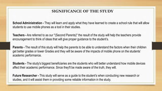 SIGNIFICANCE OF THE STUDY
School Administration - They will learn and apply what they have learned to create a school rule that will allow
students to use mobile phones as a tool in their studies.
Teachers - Are referred to as our "(Second Parents)" the result of the study will help the teachers provide
encouragement to think of ideas that will give proper guidance to the student’s.
Parents - The result of this study will help the parents to be able to understand the factors when their children
get better grades or lower Grades and they will be aware of the impacts of mobile phone on the students’
academic performance.
Students - The study's biggest beneficiaries are the students who will better understand how mobile devices
affect their academic performance. Since they'll be made aware of the truth, they will.
Future Researcher - This study will serve as a guide to the student’s when conducting new research or
studies, and it will assist them in providing some reliable information in the study.
 