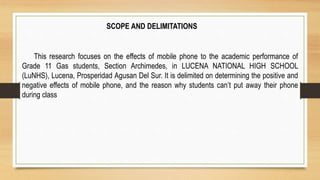 SCOPE AND DELIMITATIONS
This research focuses on the effects of mobile phone to the academic performance of
Grade 11 Gas students, Section Archimedes, in LUCENA NATIONAL HIGH SCHOOL
(LuNHS), Lucena, Prosperidad Agusan Del Sur. It is delimited on determining the positive and
negative effects of mobile phone, and the reason why students can’t put away their phone
during class
 