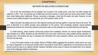CHAPTER 2
REVIEW OF RELATED LITERATURE
One of the new technologies with the greatest rate of growth is the mobile phone. Less than one billion people had
cellphone in 2001. Thus, the growing use of cellphones and smart phones in recent years has drown study interest. People
have varied feeling about cellphones. Phones, according to teenagers, make their life easier and safer. However, he also
mention recent conflicts brought on by cell phones use ( Pew research center, 2010).
Higher education has always had as its main objective working and learning together in ways that improve the world. The
work of Bransford et al, (2000) provides more justification for the axioms. Their knowledge centered, learner-centered,
assessment-centered and community-centered components make up their paradigm for successful teaching and learning.
In mobile learning, where students continuously expand their knowledge, learners can receive regular development,
claim Shaples et al, (2005). Students can get information and many other resources by using portable devices expertise of a
particular area. The students can also in corporate prior information from many academic contexts, such as books and ideas
into their new learnings.
In one of the earlier studies on the subject, Bianchi & Phillips (2005) suggested that excessive mobile phone use could
be a sign of depression or an issue with impulse control. According to Choliz (2010), dependence on and excessive use of cell
phones should be seen as an additive disorder. Research identified various areas of interest and teased them out to address
some of the challenges related to cell phones.
 