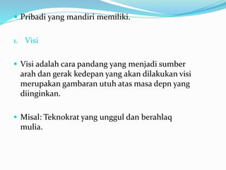  Pribadi yang mandiri memiliki.
1. Visi
 Visi adalah cara pandang yang menjadi sumber
arah dan gerak kedepan yang akan dilakukan visi
merupakan gambaran utuh atas masa depn yang
diinginkan.
 Misal: Teknokrat yang unggul dan berahlaq
mulia.
 