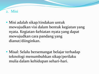 2. Misi
 Misi adalah sikap/tindakan untuk
mewujudkan visi dalam bentuk kegiatan yang
nyata. Kegiatan-kehiatan nyata yang dapat
mewujudkan cara pandang yang
dianut/diinginkan.
 Misal: Selalu bersemangat belajar terhadap
teknologi menumbuhkan sikap/perilaku
mulia dalam kehidupan sehari-hari.
 