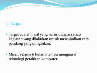 3. Target
 Target adalah hasil yang harus dicapai setiap
kegiatan yang dilakukan untuk mewujudkan cara
pandang yang diinginkan.
 Misal: Selama 6 bulan mampu menguasai
teknologi perakitan komputer.
 