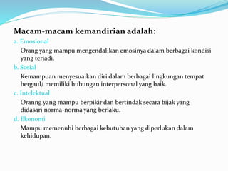 Macam-macam kemandirian adalah:
a. Emosional
Orang yang mampu mengendalikan emosinya dalam berbagai kondisi
yang terjadi.
b. Sosial
Kemampuan menyesuaikan diri dalam berbagai lingkungan tempat
bergaul/ memiliki hubungan interpersonal yang baik.
c. Intelektual
Oranng yang mampu berpikir dan bertindak secara bijak yang
didasari norma-norma yang berlaku.
d. Ekonomi
Mampu memenuhi berbagai kebutuhan yang diperlukan dalam
kehidupan.
 