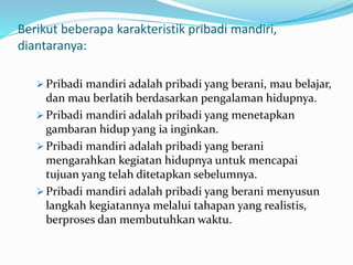 Berikut beberapa karakteristik pribadi mandiri,
diantaranya:
 Pribadi mandiri adalah pribadi yang berani, mau belajar,
dan mau berlatih berdasarkan pengalaman hidupnya.
 Pribadi mandiri adalah pribadi yang menetapkan
gambaran hidup yang ia inginkan.
 Pribadi mandiri adalah pribadi yang berani
mengarahkan kegiatan hidupnya untuk mencapai
tujuan yang telah ditetapkan sebelumnya.
 Pribadi mandiri adalah pribadi yang berani menyusun
langkah kegiatannya melalui tahapan yang realistis,
berproses dan membutuhkan waktu.
 