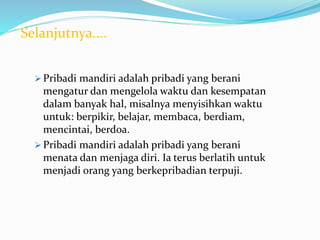  Pribadi mandiri adalah pribadi yang berani
mengatur dan mengelola waktu dan kesempatan
dalam banyak hal, misalnya menyisihkan waktu
untuk: berpikir, belajar, membaca, berdiam,
mencintai, berdoa.
 Pribadi mandiri adalah pribadi yang berani
menata dan menjaga diri. Ia terus berlatih untuk
menjadi orang yang berkepribadian terpuji.
Selanjutnya....
 