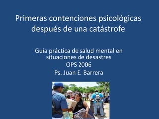 Primeras contenciones psicológicas
después de una catástrofe
Guía práctica de salud mental en
situaciones de desastres
OPS 2006
Ps. Juan E. Barrera
 