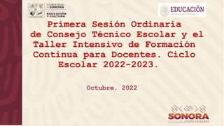 Primera Sesión Ordinaria
de Consejo Técnico Escolar y el
Taller Intensivo de Formación
Continua para Docentes. Ciclo
Escolar 2022-2023.
Octubre, 2022
 