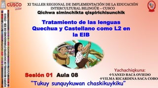 “Tukuy sunquykuwan chaskikuykiku”
XI TALLER REGIONAL DE IMPLEMENTACIÓN DE LA EDUCACIÓN
INTERCULTURAL BILINGÜE – CUSCO
Tratamiento de las lenguas
Quechua y Castellano como L2 en
la EIB
Qichwa siminchikta qispirichisunchik
 