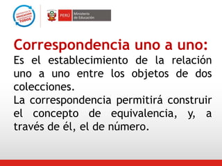 Correspondencia uno a uno:
Es el establecimiento de la relación
uno a uno entre los objetos de dos
colecciones.
La correspondencia permitirá construir
el concepto de equivalencia, y, a
través de él, el de número.
 