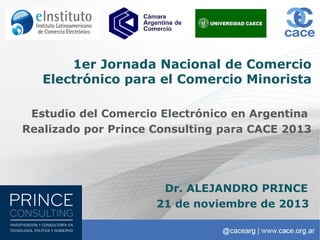 1er Jornada Nacional de Comercio
Electrónico para el Comercio Minorista
Estudio del Comercio Electrónico en Argentina
Realizado por Prince Consulting para CACE 2013
Dr. ALEJANDRO PRINCE
21 de noviembre de 2013
 