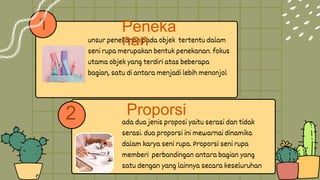 1
ada dua jenis proposi yaitu serasi dan tidak
serasi. dua proporsi ini mewarnai dinamika
dalam karya seni rupa. Proporsi seni rupa
memberi perbandingan antara bagian yang
satu dengan yang lainnya secara keseluruhan
unsur penekanan pada objek tertentu dalam
seni rupa merupakan bentuk penekanan. fokus
utama objek yang terdiri atas beberapa
bagian, satu di antara menjadi lebih menonjol
2
Peneka
nan
Proporsi
 
