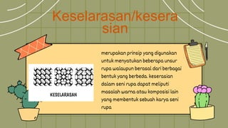 Keselarasan/kesera
sian
merupakan prinsip yang digunakan
untuk menyatukan beberapa unsur
rupa walaupun berasal dari berbagai
bentuk yang berbeda. keserasian
dalam seni rupa dapat meliputi
masalah warna atau komposisi lain
yang membentuk sebuah karya seni
rupa
 