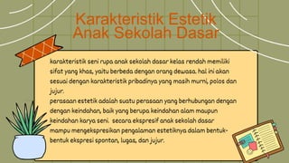Karakteristik Estetik
Anak Sekolah Dasar
karakteristik seni rupa anak sekolah dasar kelas rendah memiliki
sifat yang khas, yaitu berbeda dengan orang dewasa. hal ini akan
sesuai dengan karakteristik pribadinya yang masih murni, polos dan
jujur.
perasaan estetik adalah suatu perasaan yang berhubungan dengan
dengan keindahan, baik yang berupa keindahan alam maupun
keindahan karya seni. secara ekspresif anak sekolah dasar
mampu mengekspresikan pengalaman estetiknya dalam bentuk-
bentuk ekspresi spontan, lugas, dan jujur.
 